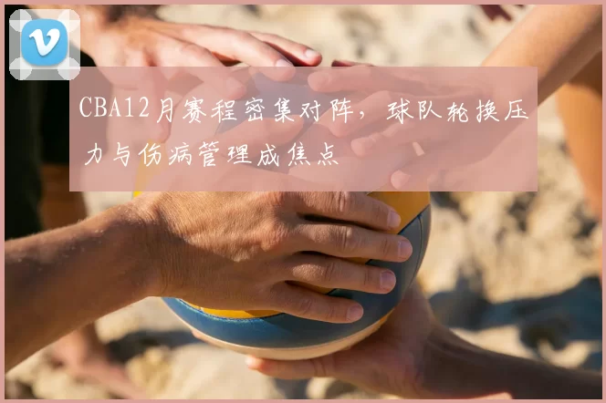 CBA12月赛程密集对阵，球队轮换压力与伤病管理成焦点