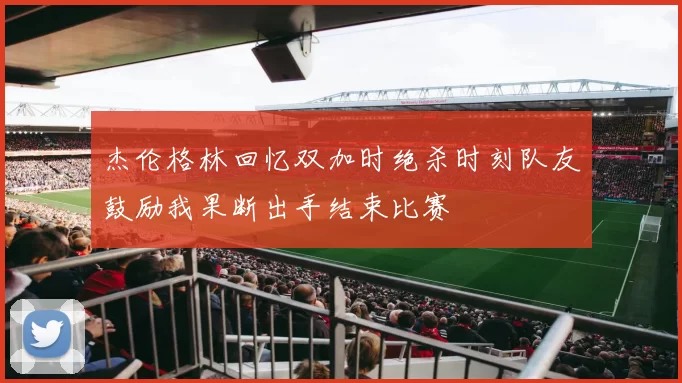 杰伦格林回忆双加时绝杀时刻队友鼓励我果断出手结束比赛