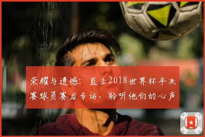 荣耀与遗憾:直击2018世界杯半决赛球员赛后专访,聆听他们的心声