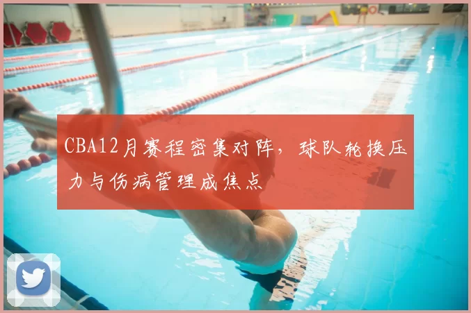 CBA12月赛程密集对阵,球队轮换压力与伤病管理成焦点