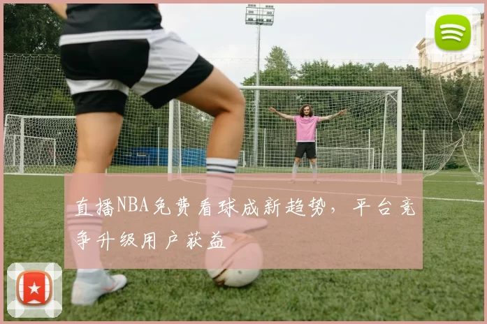 直播NBA免费看球成新趋势，平台竞争升级用户获益