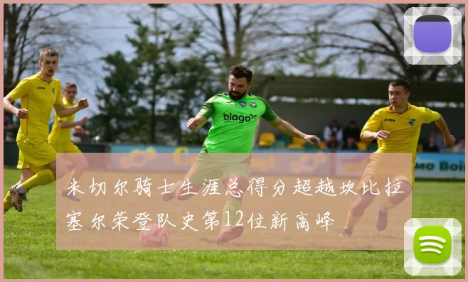 米切尔骑士生涯总得分超越坎比拉塞尔荣登队史第12位新高峰