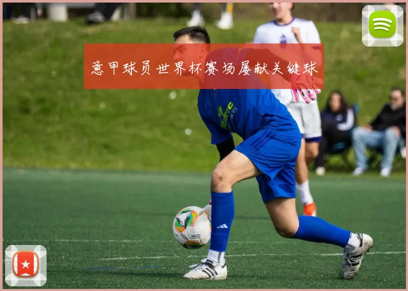 意甲球员世界杯赛场屡献关键球