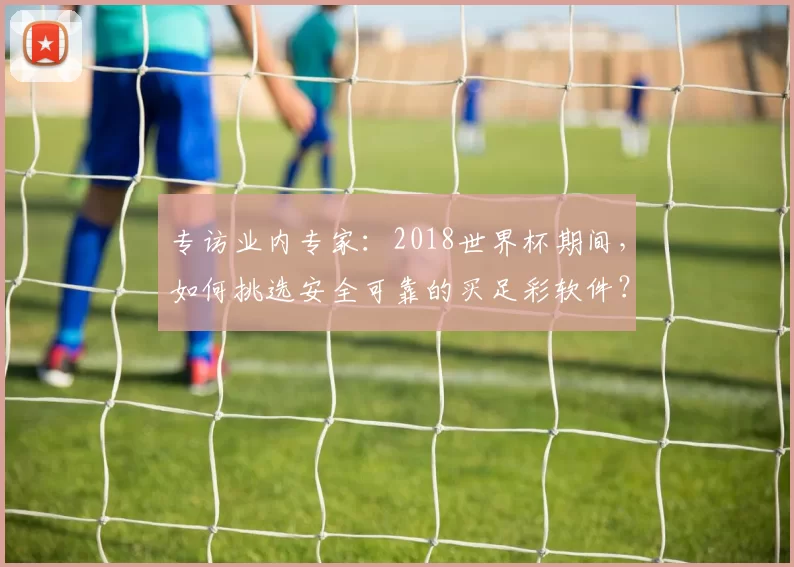 专访业内专家:2018世界杯期间,如何挑选安全可靠的买足彩软件?