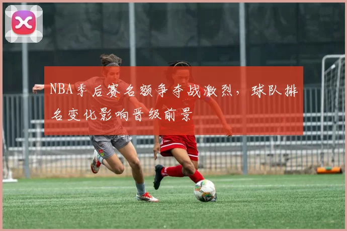 NBA季后赛名额争夺战激烈,球队排名变化影响晋级前景