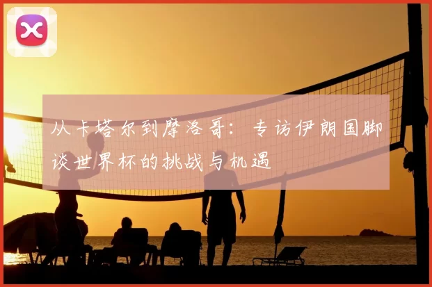 从卡塔尔到摩洛哥:专访伊朗国脚谈世界杯的挑战与机遇